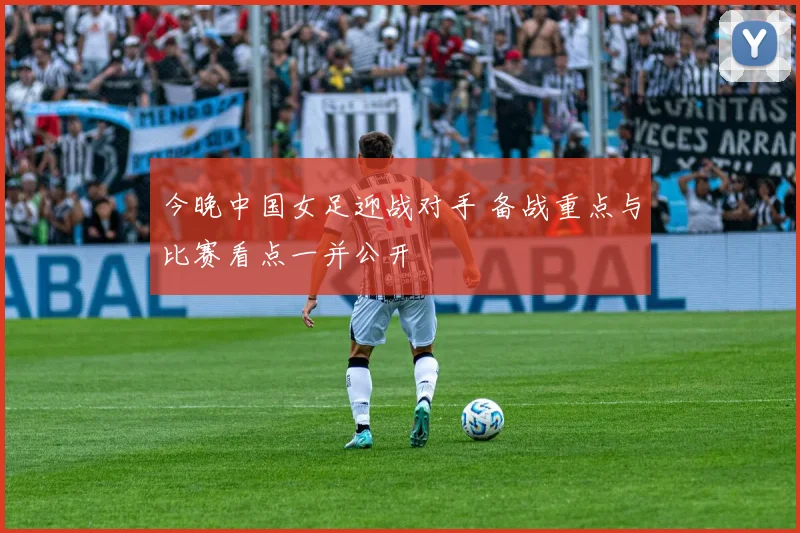 今晚中国女足迎战对手 备战重点与比赛看点一并公开