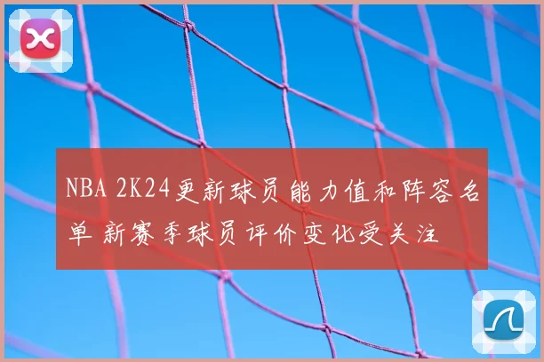 NBA 2K24更新球员能力值和阵容名单 新赛季球员评价变化受关注
