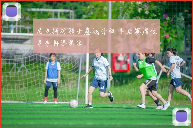 尼克斯对骑士鏖战升级 季后赛席位争夺再添悬念