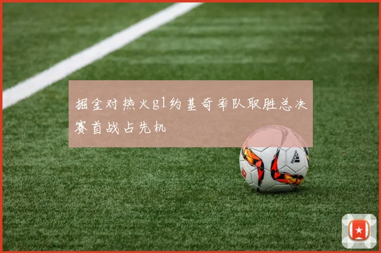 掘金对热火g1约基奇率队取胜总决赛首战占先机