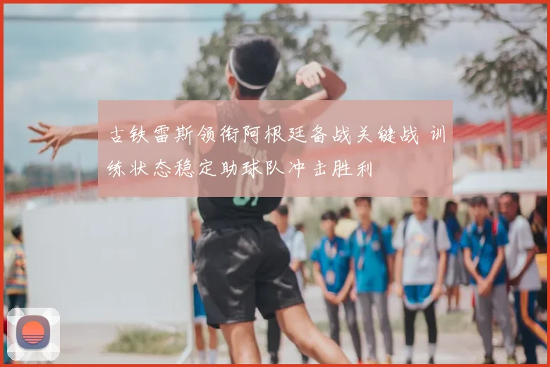 古铁雷斯领衔阿根廷备战关键战 训练状态稳定助球队冲击胜利