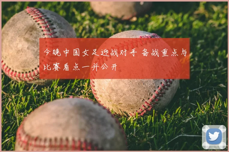 今晚中国女足迎战对手 备战重点与比赛看点一并公开